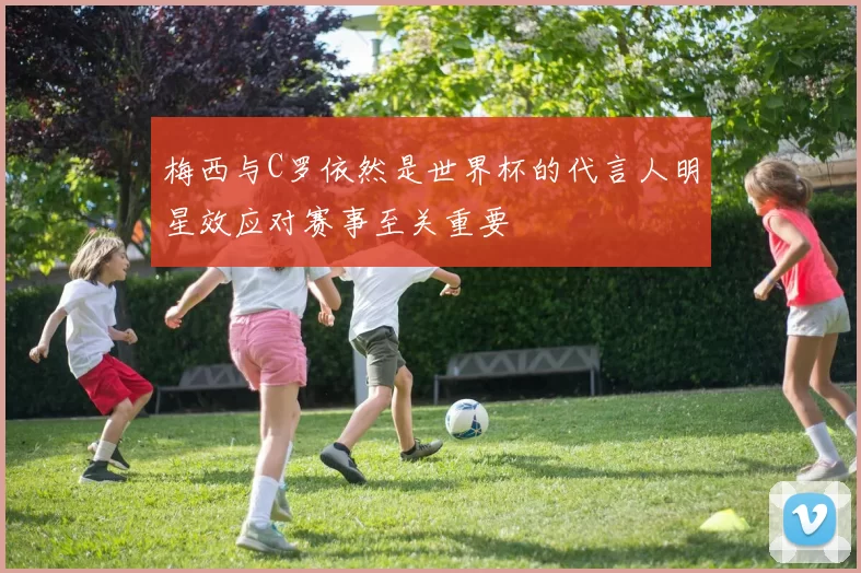 梅西与C罗依然是世界杯的代言人明星效应对赛事至关重要